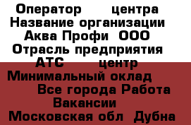 Оператор Call-центра › Название организации ­ Аква Профи, ООО › Отрасль предприятия ­ АТС, call-центр › Минимальный оклад ­ 22 000 - Все города Работа » Вакансии   . Московская обл.,Дубна г.